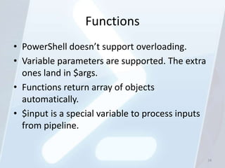 Functions
• PowerShell doesn’t support overloading.
• Variable parameters are supported. The extra
  ones land in $args.
• Functions return array of objects
  automatically.
• $input is a special variable to process inputs
  from pipeline.


                                                   24
 