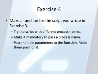 Exercise 4
• Make a function for the script you wrote in
  Exercise 3.
  – Try the script with different process names.
  – Make it mandatory to pass a process name.
  – Pass multiple parameters to the function. Make
    them positional.




                                                     25
 