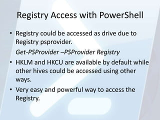 Registry Access with PowerShell
• Registry could be accessed as drive due to
  Registry psprovider.
  Get-PSProvider –PSProvider Registry
• HKLM and HKCU are available by default while
  other hives could be accessed using other
  ways.
• Very easy and powerful way to access the
  Registry.
 