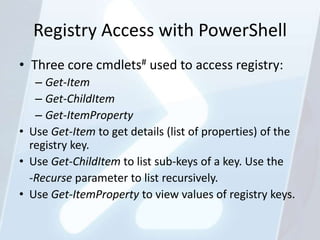 Registry Access with PowerShell
• Three core cmdlets# used to access registry:
   – Get-Item
   – Get-ChildItem
   – Get-ItemProperty
• Use Get-Item to get details (list of properties) of the
  registry key.
• Use Get-ChildItem to list sub-keys of a key. Use the
  -Recurse parameter to list recursively.
• Use Get-ItemProperty to view values of registry keys.
 
