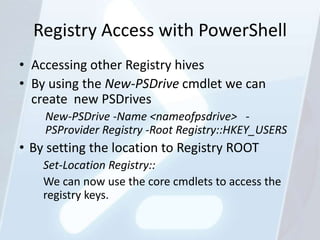 Registry Access with PowerShell
• Accessing other Registry hives
• By using the New-PSDrive cmdlet we can
  create new PSDrives
    New-PSDrive -Name <nameofpsdrive> -
    PSProvider Registry -Root Registry::HKEY_USERS
• By setting the location to Registry ROOT
    Set-Location Registry::
    We can now use the core cmdlets to access the
    registry keys.
 