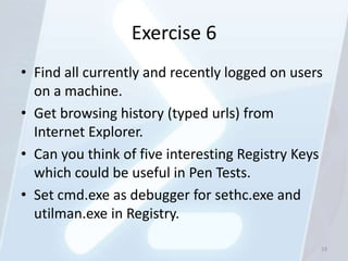 Exercise 6
• Find all currently and recently logged on users
  on a machine.
• Get browsing history (typed urls) from
  Internet Explorer.
• Can you think of five interesting Registry Keys
  which could be useful in Pen Tests.
• Set cmd.exe as debugger for sethc.exe and
  utilman.exe in Registry.

                                                33
 