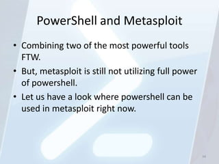 PowerShell and Metasploit
• Combining two of the most powerful tools
  FTW.
• But, metasploit is still not utilizing full power
  of powershell.
• Let us have a look where powershell can be
  used in metasploit right now.



                                                      34
 