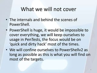 What we will not cover
• The internals and behind the scenes of
  PowerShell.
• PowerShell is huge, it would be impossible to
  cover everything, we will keep ourselves to
  usage in PenTests, the focus would be on
  ‘quick and dirty hack’ most of the times.
• We will confine ourselves to PowerShellv2 as
  long as possible as this is what you will find on
  most of the targets.

                                                  4
 