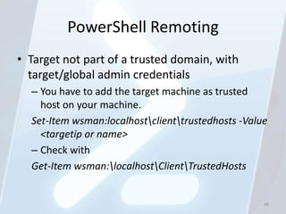 PowerShell Remoting
• Target not part of a trusted domain, with
  target/global admin credentials
  – You have to add the target machine as trusted
    host on your machine.
  Set-Item wsman:localhostclienttrustedhosts -Value
    <targetip or name>
  – Check with
  Get-Item wsman:localhostClientTrustedHosts


                                                    48
 