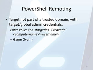 PowerShell Remoting
• Target not part of a trusted domain, with
  target/global admin credentials.
  Enter-PSSession <targetip> -Credential
    <computername><username>
  – Game Over :)




                                              49
 