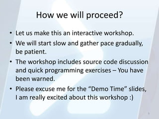 How we will proceed?
• Let us make this an interactive workshop.
• We will start slow and gather pace gradually,
  be patient.
• The workshop includes source code discussion
  and quick programming exercises – You have
  been warned.
• Please excuse me for the “Demo Time” slides,
  I am really excited about this workshop :)

                                              5
 