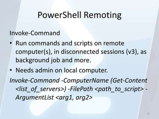 PowerShell Remoting
Invoke-Command
• Run commands and scripts on remote
  computer(s), in disconnected sessions (v3), as
  background job and more.
• Needs admin on local computer.
Invoke-Command -ComputerName (Get-Content
  <list_of_servers>) -FilePath <path_to_script> -
  ArgumentList <arg1, arg2>

                                                52
 
