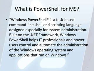 What is PowerShell for MS?
• “Windows PowerShell® is a task-based
  command-line shell and scripting language
  designed especially for system administration.
  Built on the .NET Framework, Windows
  PowerShell helps IT professionals and power
  users control and automate the administration
  of the Windows operating system and
  applications that run on Windows.”

                                               6
 