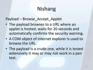 Nishang
Payload – Browse_Accept_Applet
• The payload browses to a URL where an
  applet is hosted, waits for 20 seconds and
  automatically confirms the security warning.
• A COM object of internet explorer is used to
  browse the URL.
• The payload is a crude one, while it is tested
  extensively it may or may not work in a pen
  test.
                                                   63
 