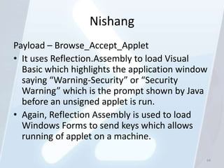 Nishang
Payload – Browse_Accept_Applet
• It uses Reflection.Assembly to load Visual
  Basic which highlights the application window
  saying “Warning-Security” or “Security
  Warning” which is the prompt shown by Java
  before an unsigned applet is run.
• Again, Reflection Assembly is used to load
  Windows Forms to send keys which allows
  running of applet on a machine.

                                              64
 