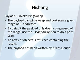 Nishang
Payload – Invoke-PingSweep
• The payload can pingsweep and port scan a given
  range of IP addresses.
• By default the payload only does a pingsweep of
  the range, use the –scanport option to do a port
  scan.
• An array of objects is returned containing the
  results.
• The payload has been written by Niklas Goude.

                                                 71
 