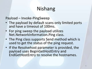Nishang
Payload – Invoke-PingSweep
• The payload by default scans only limited ports
  and have a timeout of 100ms.
• For ping sweep the payload utilizes
  Net.NetworkInformation.Ping class.
• The Ping class supports Send method which is
  used to get the status of the ping request.
• If the Resolvehost parameter is provided, the
  payload uses BeginGetHostEntry and
  EndGetHostEntry to resolve the hostnames.

                                                    72
 