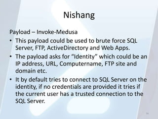 Nishang
Payload – Invoke-Medusa
• This payload could be used to brute force SQL
  Server, FTP, ActiveDirectory and Web Apps.
• The payload asks for “Identity” which could be an
  IP address, URL, Computername, FTP site and
  domain etc.
• It by default tries to connect to SQL Server on the
  identity, if no credentials are provided it tries if
  the current user has a trusted connection to the
  SQL Server.
                                                     74
 
