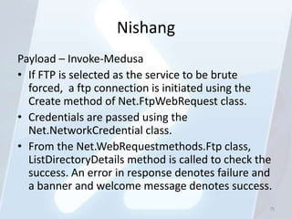 Nishang
Payload – Invoke-Medusa
• If FTP is selected as the service to be brute
  forced, a ftp connection is initiated using the
  Create method of Net.FtpWebRequest class.
• Credentials are passed using the
  Net.NetworkCredential class.
• From the Net.WebRequestmethods.Ftp class,
  ListDirectoryDetails method is called to check the
  success. An error in response denotes failure and
  a banner and welcome message denotes success.
                                                   75
 