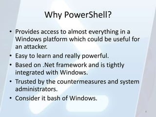 Why PowerShell?
• Provides access to almost everything in a
  Windows platform which could be useful for
  an attacker.
• Easy to learn and really powerful.
• Based on .Net framework and is tightly
  integrated with Windows.
• Trusted by the countermeasures and system
  administrators.
• Consider it bash of Windows.
                                               8
 