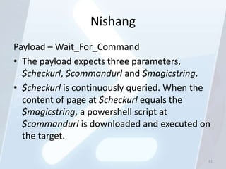 Nishang
Payload – Wait_For_Command
• The payload expects three parameters,
  $checkurl, $commandurl and $magicstring.
• $checkurl is continuously queried. When the
  content of page at $checkurl equals the
  $magicstring, a powershell script at
  $commandurl is downloaded and executed on
  the target.

                                            81
 