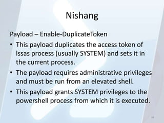 Nishang
Payload – Enable-DuplicateToken
• This payload duplicates the access token of
  lssas process (usually SYSTEM) and sets it in
  the current process.
• The payload requires administrative privileges
  and must be run from an elevated shell.
• This payload grants SYSTEM privileges to the
  powershell process from which it is executed.

                                               84
 