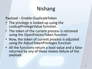 Nishang
Payload – Enable-DuplicateToken
• The privilege is looked up using the
  LookupPrivilegeValue function.
• The token of the current process is retrieved
  using the OpenProcessToken function
• Now, the token of current process is adjusted
  using thr AdjustTokenPrivileges function
• All the functions return a bool value and a false
  returned by any of these means failure of the
  payload.

                                                      86
 