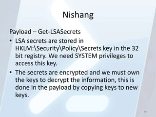 Nishang
Payload – Get-LSASecrets
• LSA secrets are stored in
  HKLM:SecurityPolicySecrets key in the 32
  bit registry. We need SYSTEM privileges to
  access this key.
• The secrets are encrypted and we must own
  the keys to decrypt the information, this is
  done in the payload by copying keys to new
  keys.

                                                 89
 