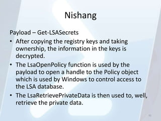 Nishang
Payload – Get-LSASecrets
• After copying the registry keys and taking
  ownership, the information in the keys is
  decrypted.
• The LsaOpenPolicy function is used by the
  payload to open a handle to the Policy object
  which is used by Windows to control access to
  the LSA database.
• The LsaRetrievePrivateData is then used to, well,
  retrieve the private data.
                                                      91
 
