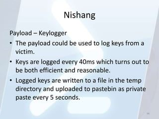 Nishang
Payload – Keylogger
• The payload could be used to log keys from a
  victim.
• Keys are logged every 40ms which turns out to
  be both efficient and reasonable.
• Logged keys are written to a file in the temp
  directory and uploaded to pastebin as private
  paste every 5 seconds.

                                              94
 