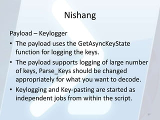 Nishang
Payload – Keylogger
• The payload uses the GetAsyncKeyState
  function for logging the keys.
• The payload supports logging of large number
  of keys, Parse_Keys should be changed
  appropriately for what you want to decode.
• Keylogging and Key-pasting are started as
  independent jobs from within the script.

                                             97
 