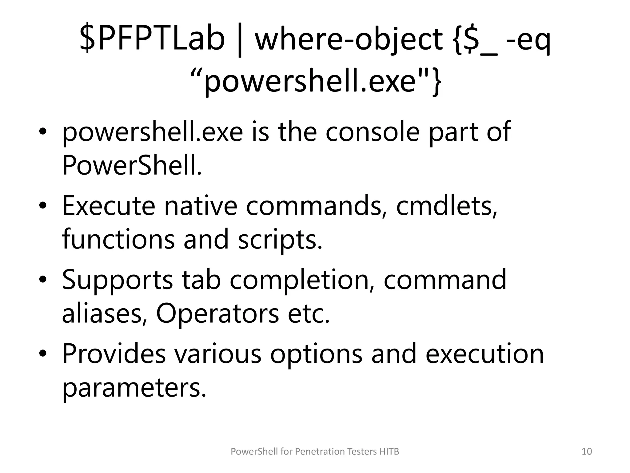 $PFPTLab | where-object {$_ -eq
“powershell.exe"}
• powershell.exe is the console part of
PowerShell.
• Execute native commands, cmdlets,
functions and scripts.
• Supports tab completion, command
aliases, Operators etc.
• Provides various options and execution
parameters.
10PowerShell for Penetration Testers HITB
 