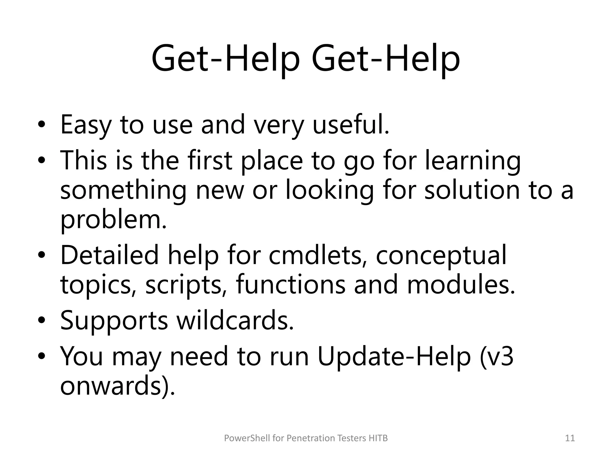 Get-Help Get-Help
• Easy to use and very useful.
• This is the first place to go for learning
something new or looking for solution to a
problem.
• Detailed help for cmdlets, conceptual
topics, scripts, functions and modules.
• Supports wildcards.
• You may need to run Update-Help (v3
onwards).
11PowerShell for Penetration Testers HITB
 