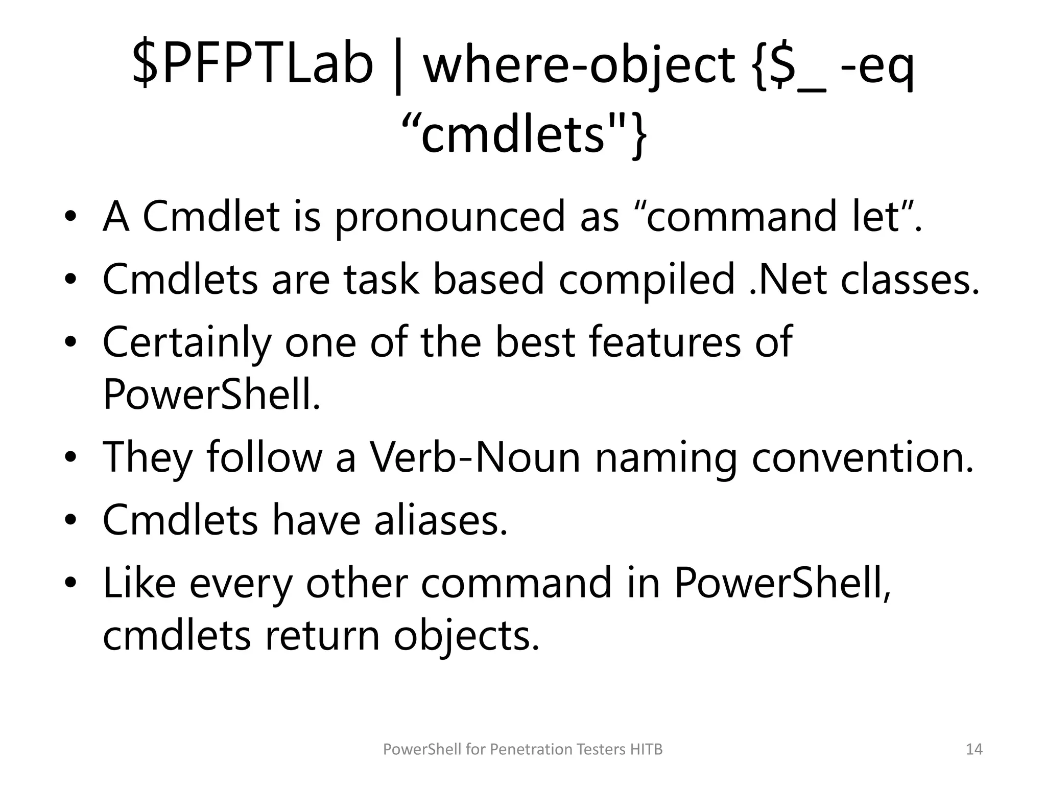 $PFPTLab | where-object {$_ -eq
“cmdlets"}
• A Cmdlet is pronounced as “command let”.
• Cmdlets are task based compiled .Net classes.
• Certainly one of the best features of
PowerShell.
• They follow a Verb-Noun naming convention.
• Cmdlets have aliases.
• Like every other command in PowerShell,
cmdlets return objects.
14PowerShell for Penetration Testers HITB
 