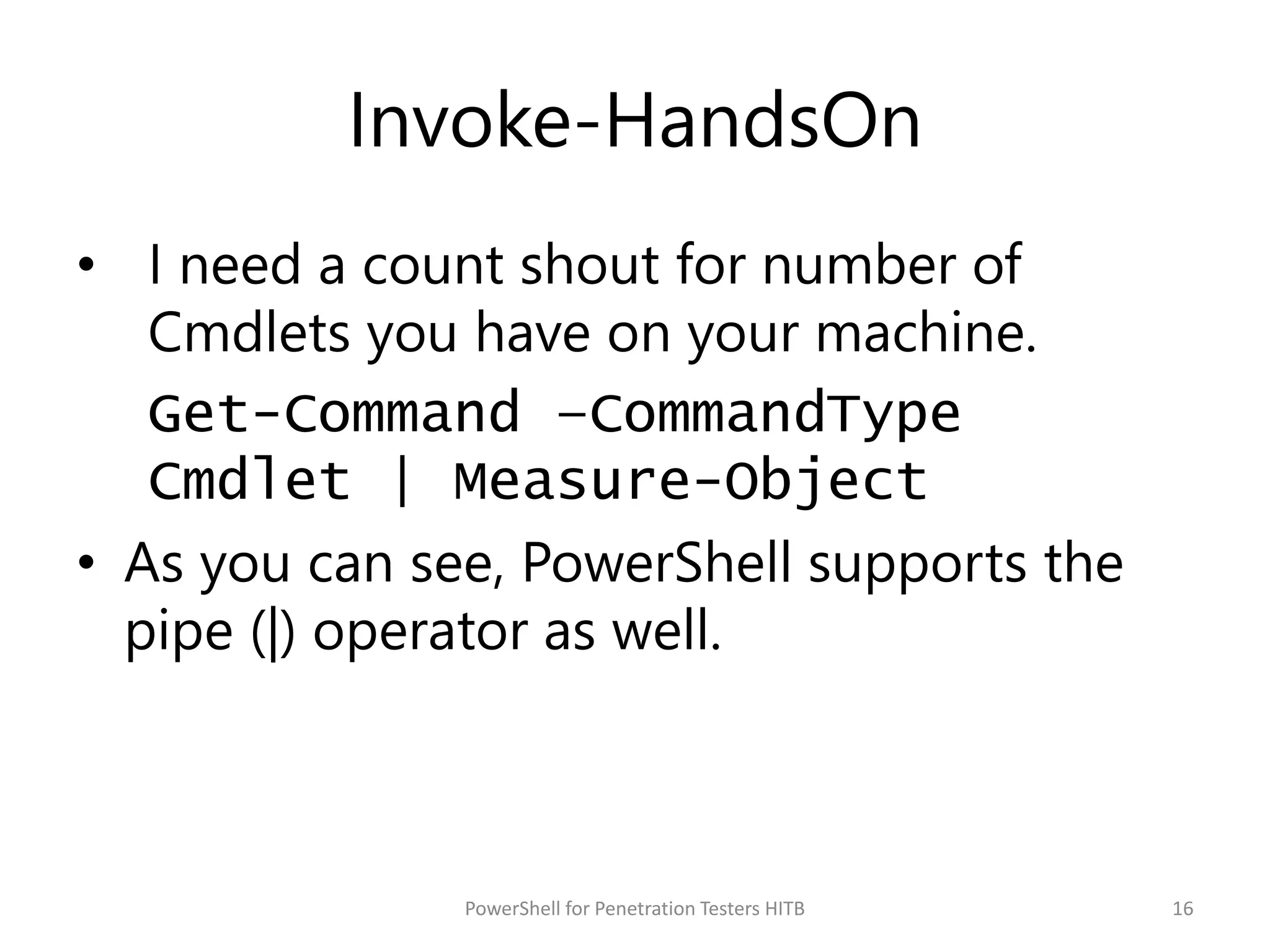 Invoke-HandsOn
• I need a count shout for number of
Cmdlets you have on your machine.
Get-Command –CommandType
Cmdlet | Measure-Object
• As you can see, PowerShell supports the
pipe (|) operator as well.
16PowerShell for Penetration Testers HITB
 