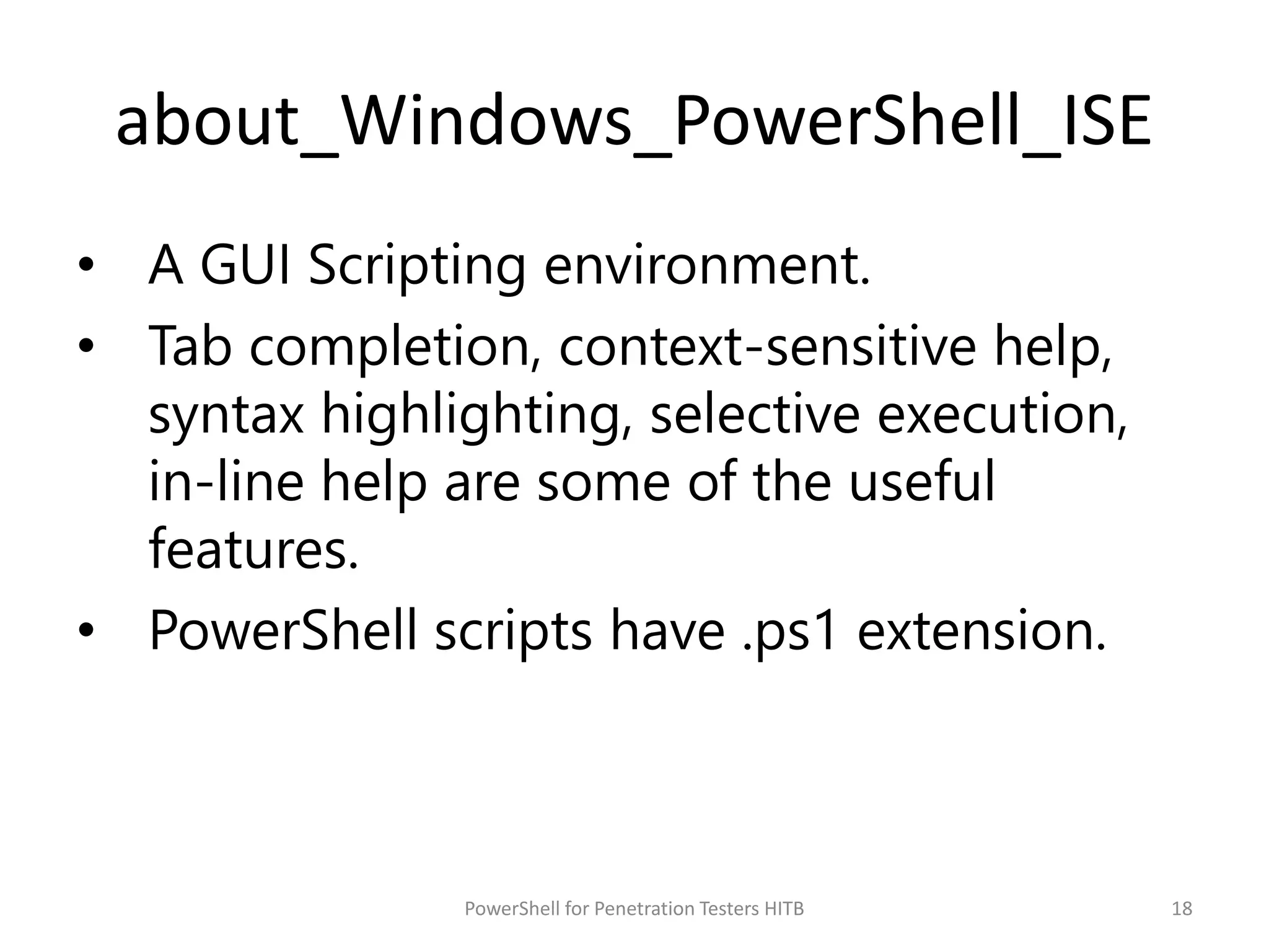 about_Windows_PowerShell_ISE
• A GUI Scripting environment.
• Tab completion, context-sensitive help,
syntax highlighting, selective execution,
in-line help are some of the useful
features.
• PowerShell scripts have .ps1 extension.
18PowerShell for Penetration Testers HITB
 