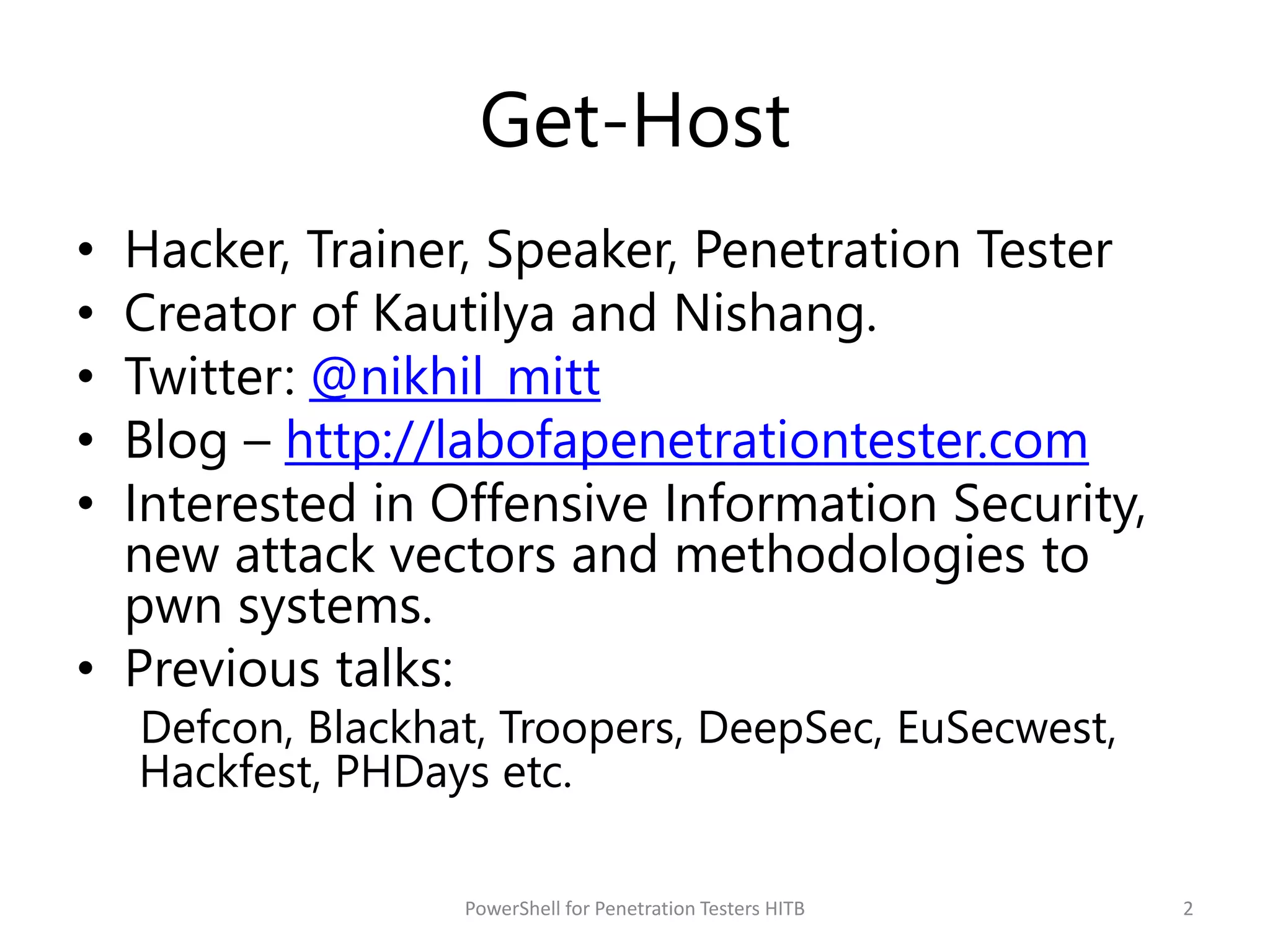 Get-Host
• Hacker, Trainer, Speaker, Penetration Tester
• Creator of Kautilya and Nishang.
• Twitter: @nikhil_mitt
• Blog – http://labofapenetrationtester.com
• Interested in Offensive Information Security,
new attack vectors and methodologies to
pwn systems.
• Previous talks:
Defcon, Blackhat, Troopers, DeepSec, EuSecwest,
Hackfest, PHDays etc.
2PowerShell for Penetration Testers HITB
 