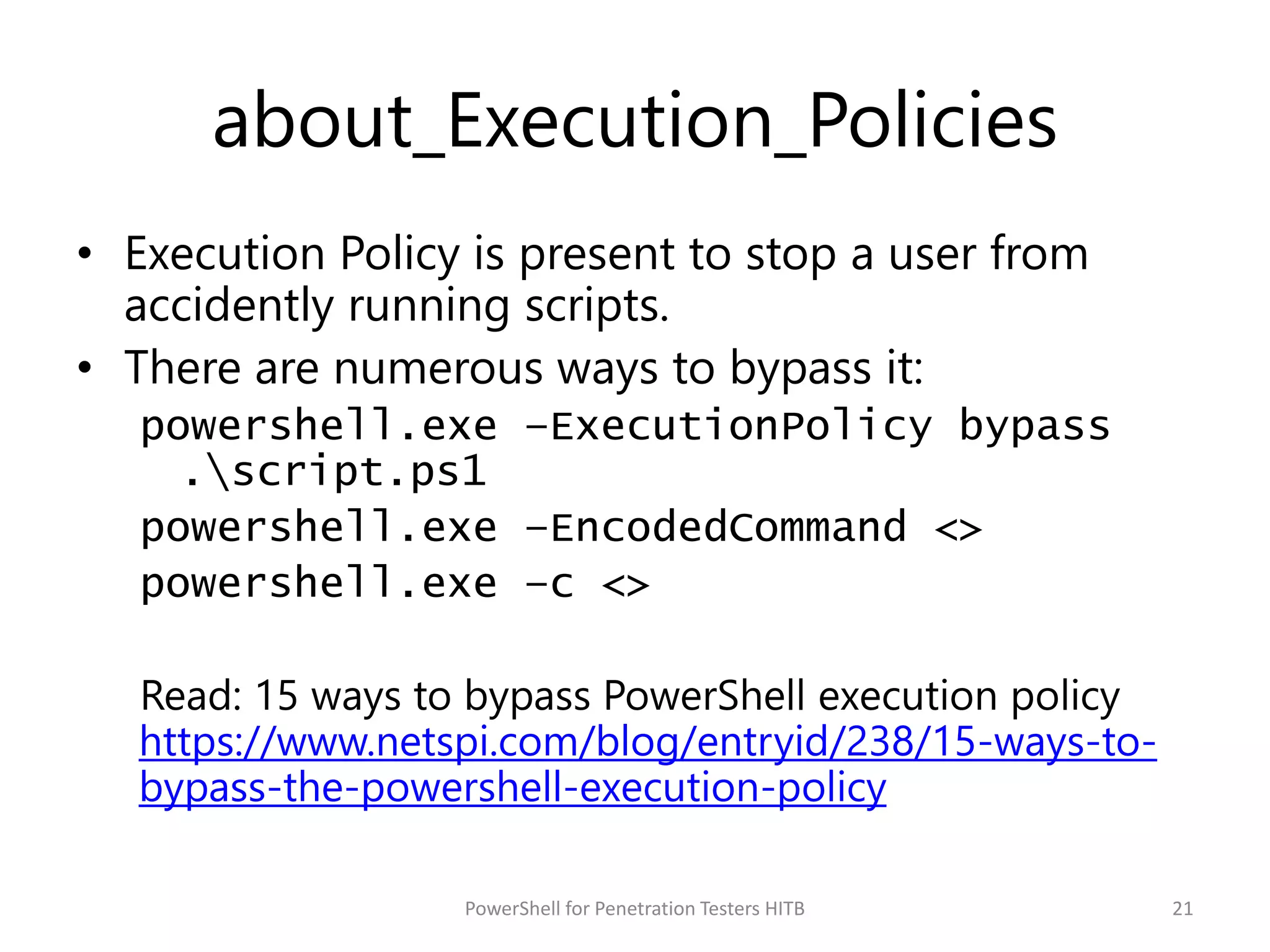 about_Execution_Policies
• Execution Policy is present to stop a user from
accidently running scripts.
• There are numerous ways to bypass it:
powershell.exe –ExecutionPolicy bypass
.script.ps1
powershell.exe –EncodedCommand <>
powershell.exe –c <>
Read: 15 ways to bypass PowerShell execution policy
https://www.netspi.com/blog/entryid/238/15-ways-to-
bypass-the-powershell-execution-policy
21PowerShell for Penetration Testers HITB
 