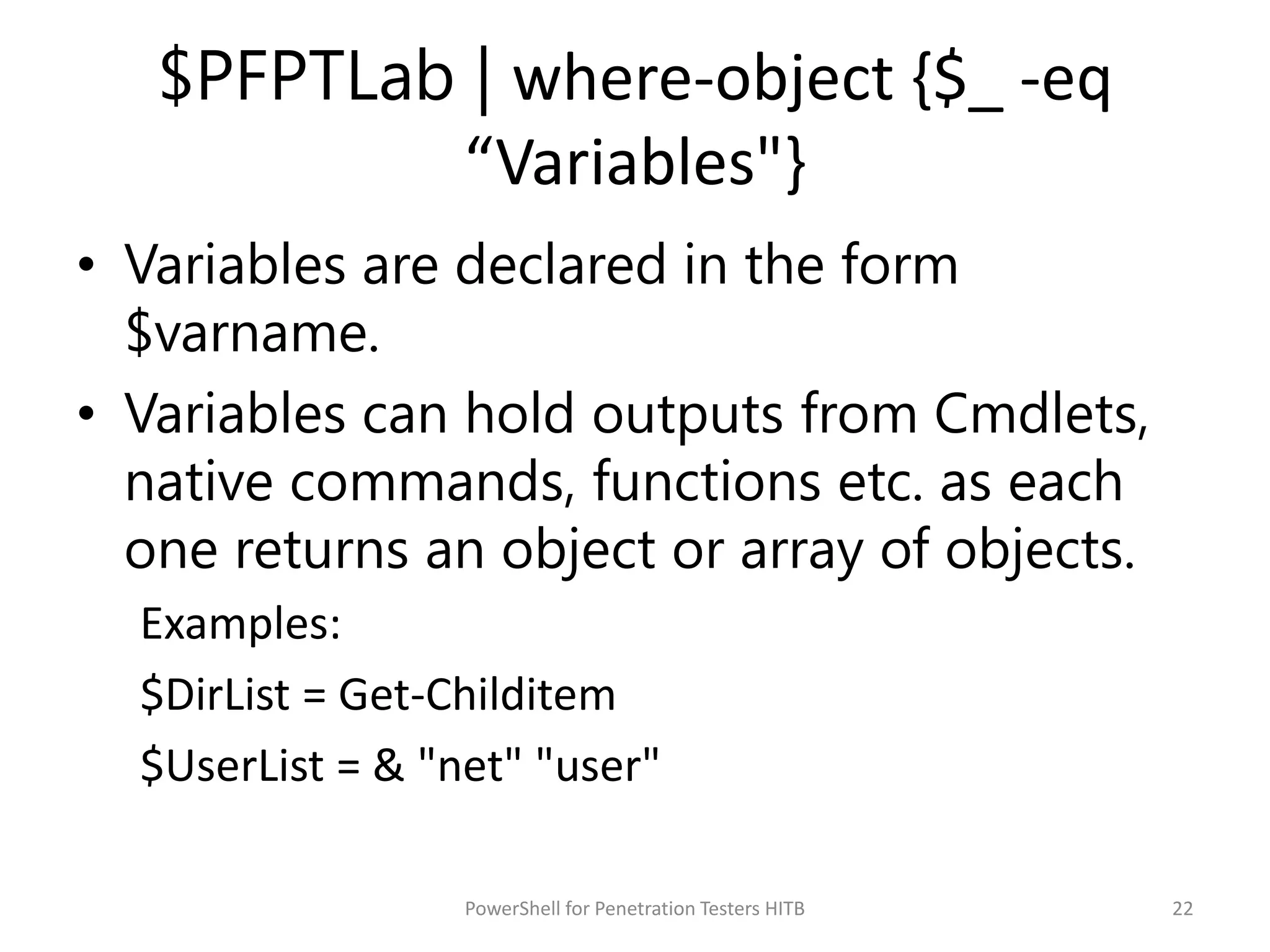 $PFPTLab | where-object {$_ -eq
“Variables"}
• Variables are declared in the form
$varname.
• Variables can hold outputs from Cmdlets,
native commands, functions etc. as each
one returns an object or array of objects.
Examples:
$DirList = Get-Childitem
$UserList = & "net" "user"
22PowerShell for Penetration Testers HITB
 