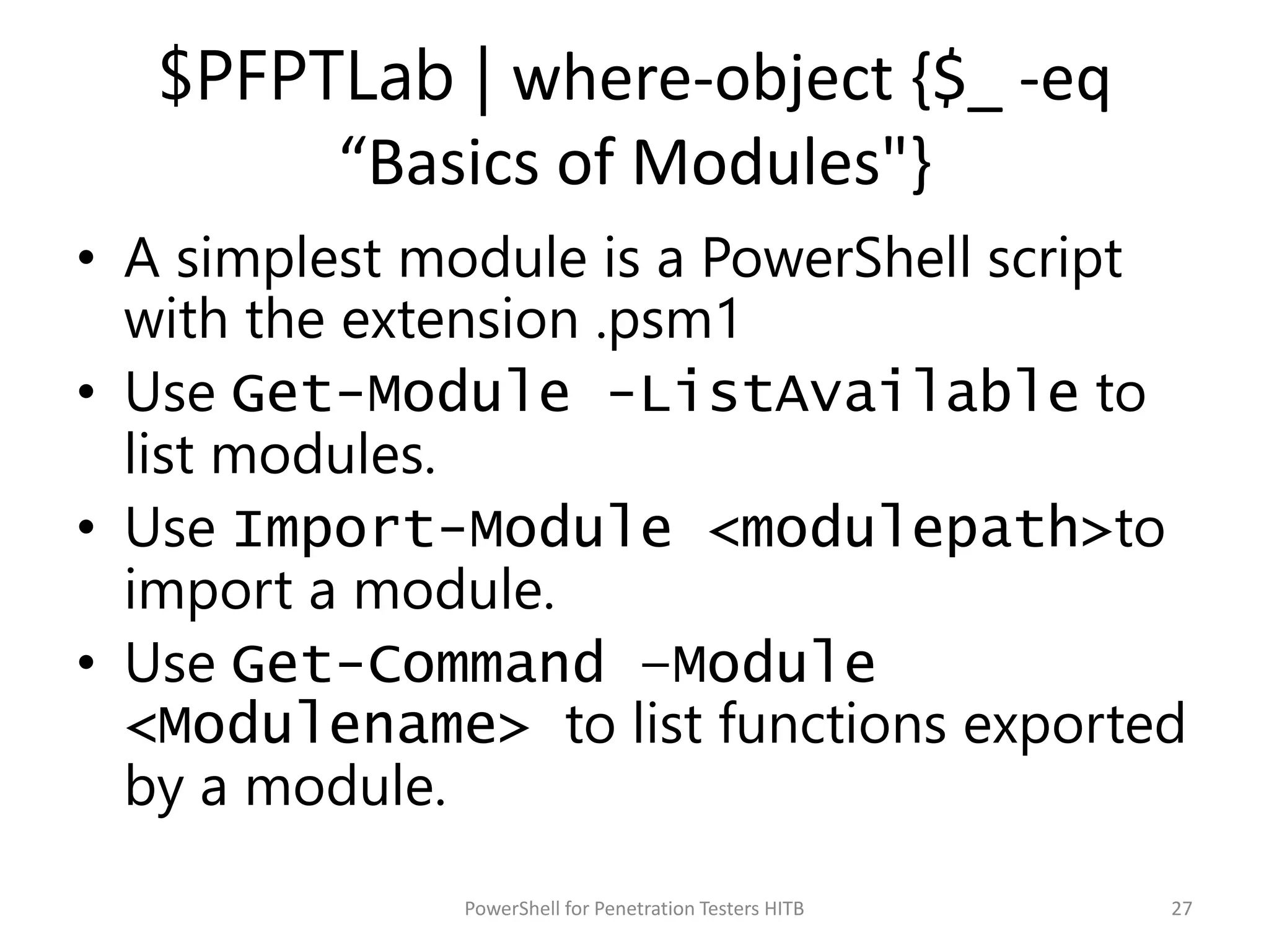 $PFPTLab | where-object {$_ -eq
“Basics of Modules"}
• A simplest module is a PowerShell script
with the extension .psm1
• Use Get-Module -ListAvailable to
list modules.
• Use Import-Module <modulepath>to
import a module.
• Use Get-Command –Module
<Modulename> to list functions exported
by a module.
27PowerShell for Penetration Testers HITB
 