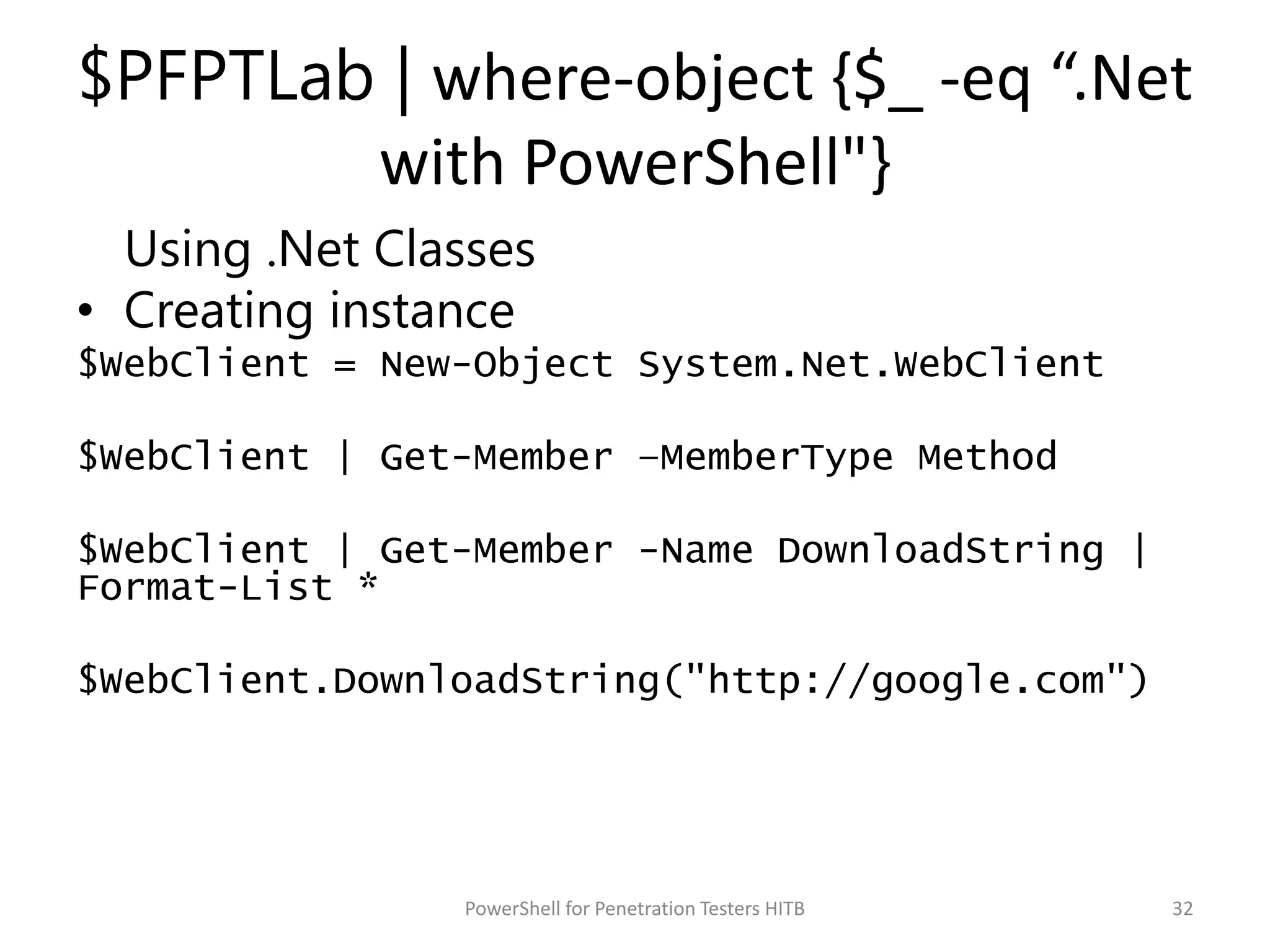 $PFPTLab | where-object {$_ -eq “.Net
with PowerShell"}
Using .Net Classes
• Creating instance
$WebClient = New-Object System.Net.WebClient
$WebClient | Get-Member –MemberType Method
$WebClient | Get-Member -Name DownloadString |
Format-List *
$WebClient.DownloadString("http://google.com")
32PowerShell for Penetration Testers HITB
 