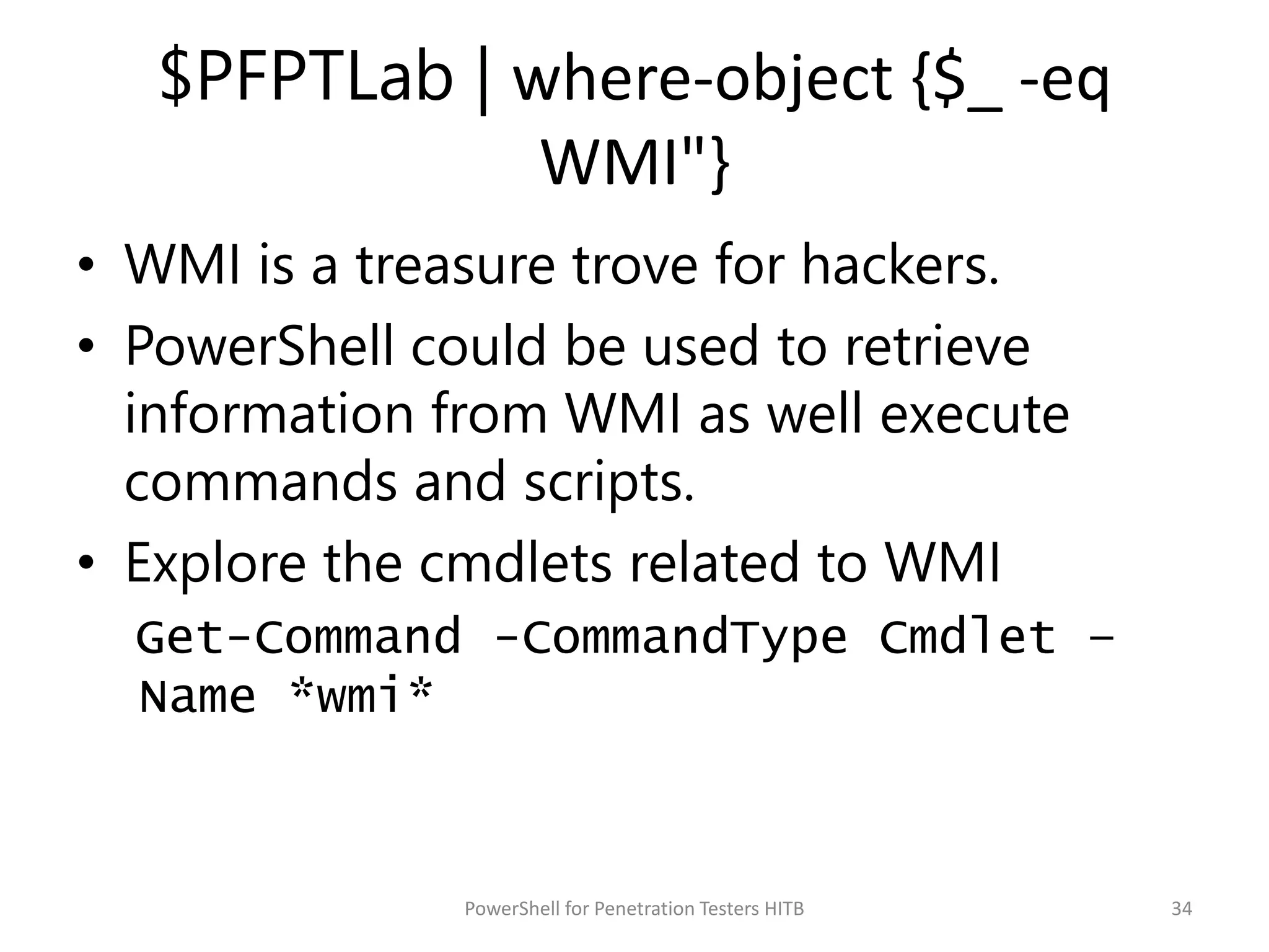 $PFPTLab | where-object {$_ -eq
WMI"}
• WMI is a treasure trove for hackers.
• PowerShell could be used to retrieve
information from WMI as well execute
commands and scripts.
• Explore the cmdlets related to WMI
Get-Command -CommandType Cmdlet –
Name *wmi*
34PowerShell for Penetration Testers HITB
 