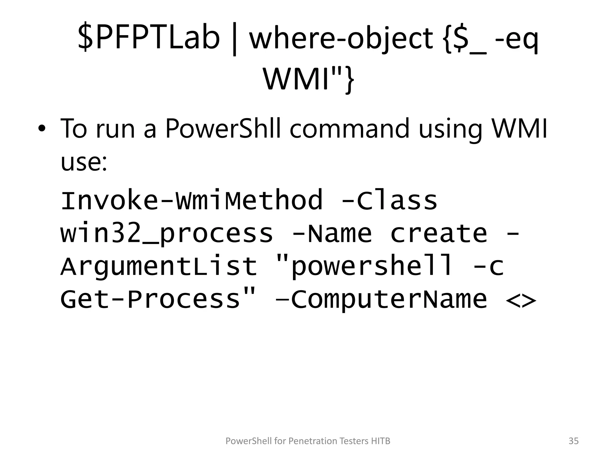 $PFPTLab | where-object {$_ -eq
WMI"}
• To run a PowerShll command using WMI
use:
Invoke-WmiMethod -Class
win32_process -Name create -
ArgumentList "powershell -c
Get-Process" –ComputerName <>
35PowerShell for Penetration Testers HITB
 