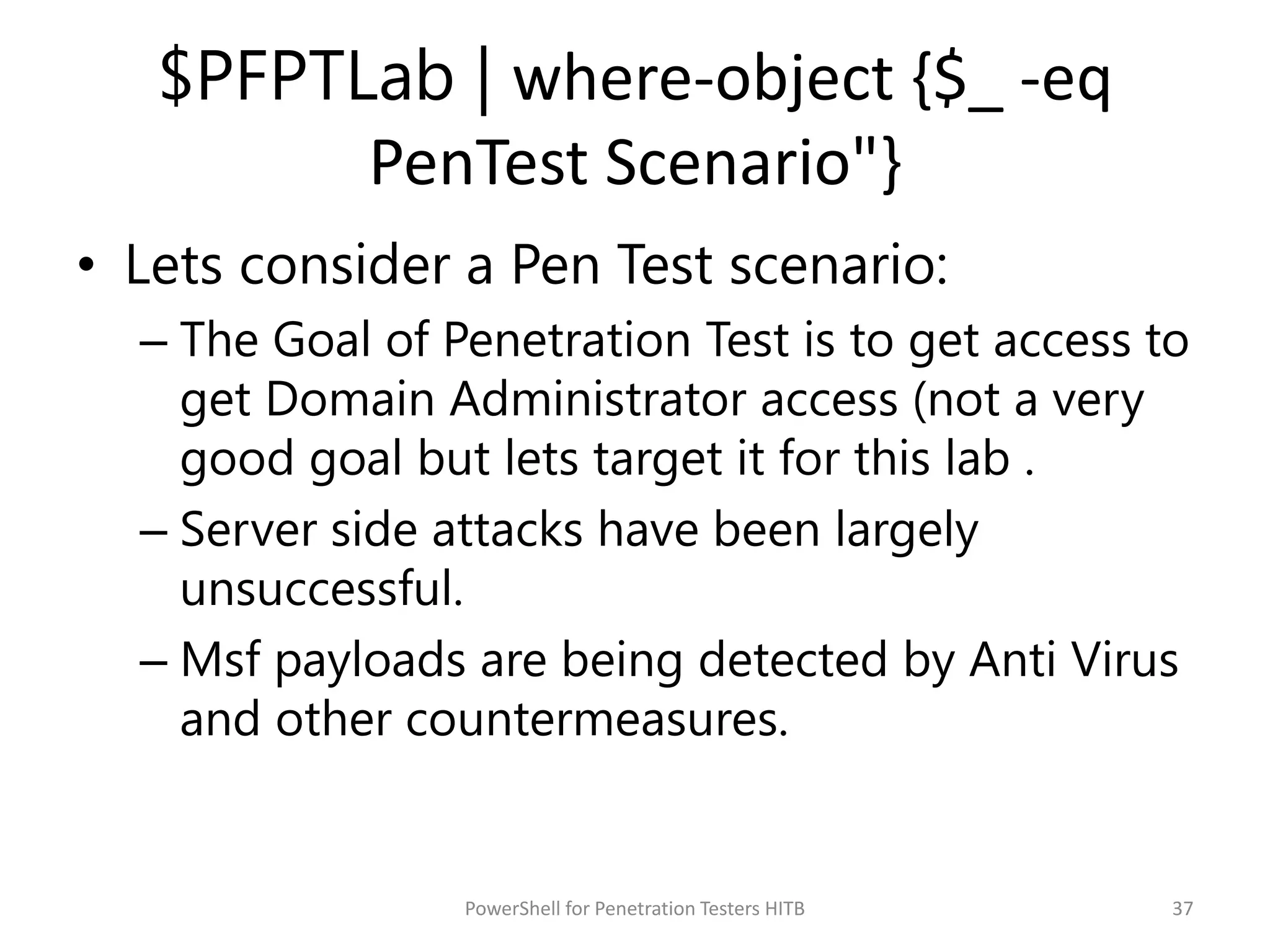 $PFPTLab | where-object {$_ -eq
PenTest Scenario"}
• Lets consider a Pen Test scenario:
– The Goal of Penetration Test is to get access to
get Domain Administrator access (not a very
good goal but lets target it for this lab .
– Server side attacks have been largely
unsuccessful.
– Msf payloads are being detected by Anti Virus
and other countermeasures.
37PowerShell for Penetration Testers HITB
 