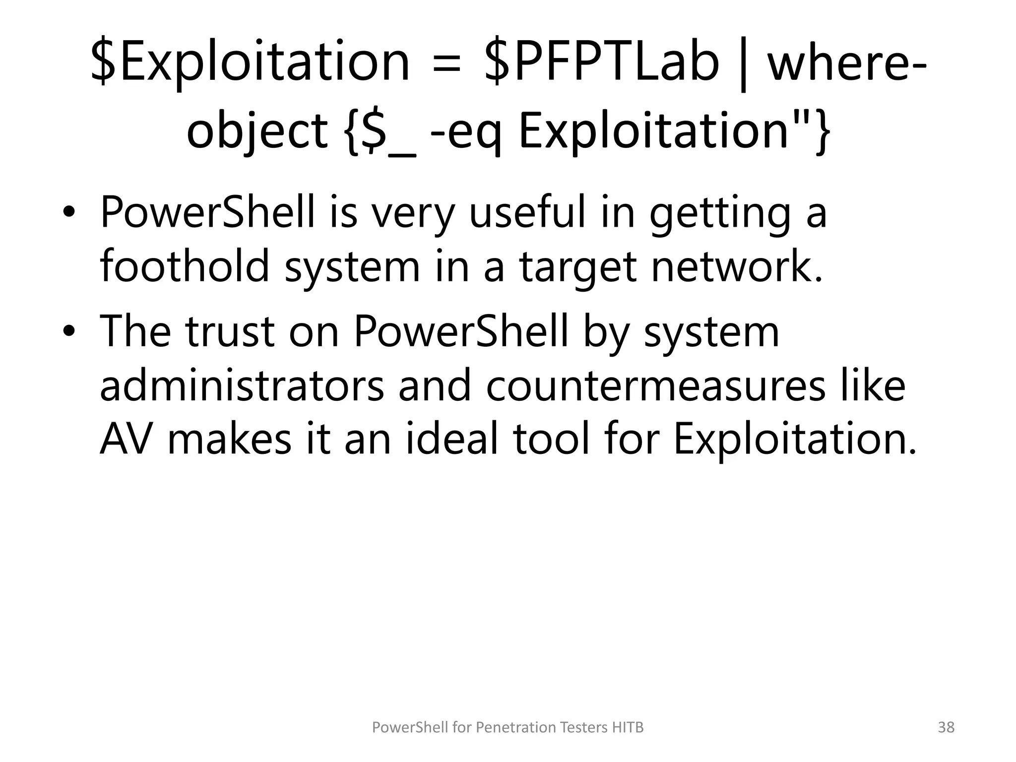 $Exploitation = $PFPTLab | where-
object {$_ -eq Exploitation"}
• PowerShell is very useful in getting a
foothold system in a target network.
• The trust on PowerShell by system
administrators and countermeasures like
AV makes it an ideal tool for Exploitation.
38PowerShell for Penetration Testers HITB
 