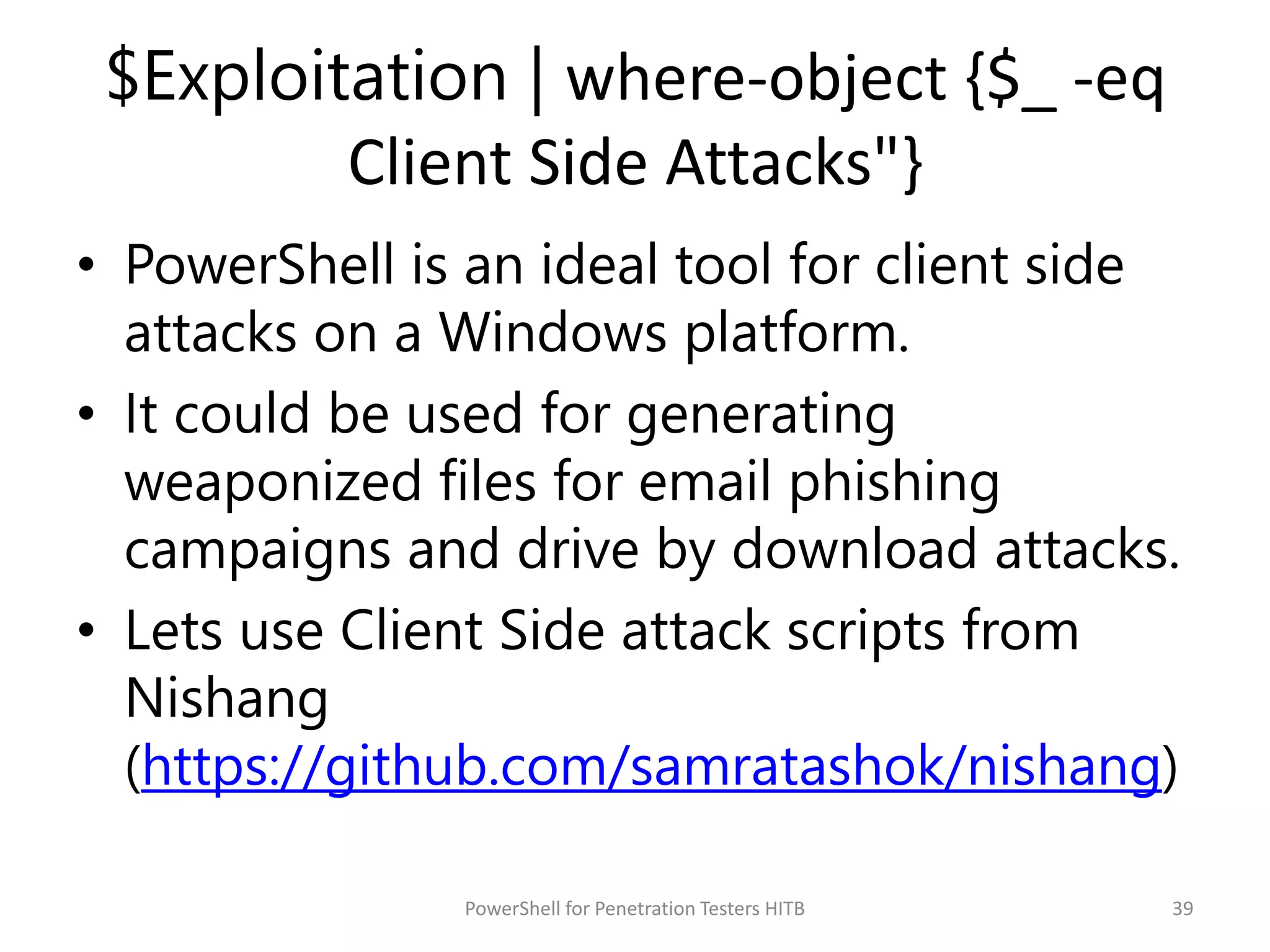 $Exploitation | where-object {$_ -eq
Client Side Attacks"}
• PowerShell is an ideal tool for client side
attacks on a Windows platform.
• It could be used for generating
weaponized files for email phishing
campaigns and drive by download attacks.
• Lets use Client Side attack scripts from
Nishang
(https://github.com/samratashok/nishang)
39PowerShell for Penetration Testers HITB
 