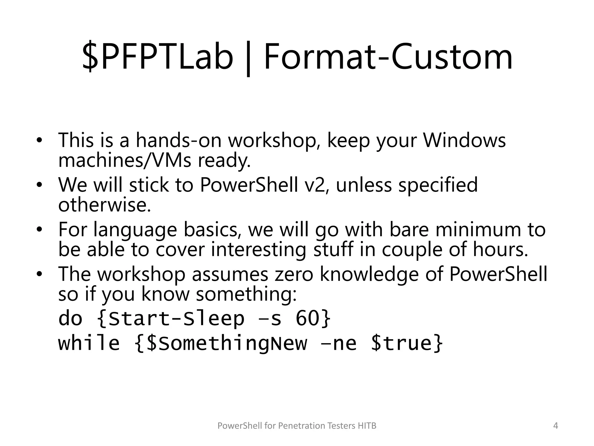 $PFPTLab | Format-Custom
• This is a hands-on workshop, keep your Windows
machines/VMs ready.
• We will stick to PowerShell v2, unless specified
otherwise.
• For language basics, we will go with bare minimum to
be able to cover interesting stuff in couple of hours.
• The workshop assumes zero knowledge of PowerShell
so if you know something:
do {Start-Sleep –s 60}
while {$SomethingNew –ne $true}
4PowerShell for Penetration Testers HITB
 