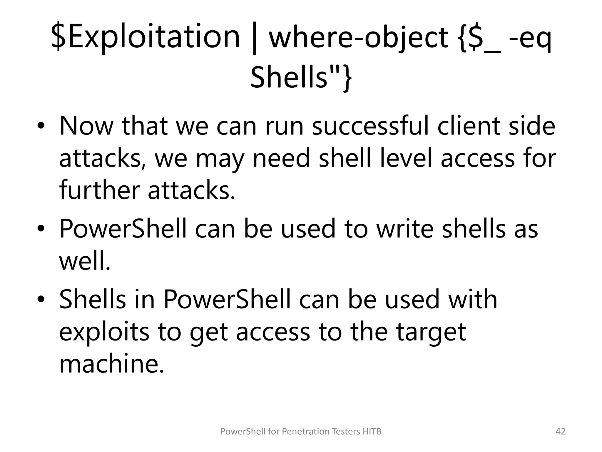 $Exploitation | where-object {$_ -eq
Shells"}
• Now that we can run successful client side
attacks, we may need shell level access for
further attacks.
• PowerShell can be used to write shells as
well.
• Shells in PowerShell can be used with
exploits to get access to the target
machine.
42PowerShell for Penetration Testers HITB
 