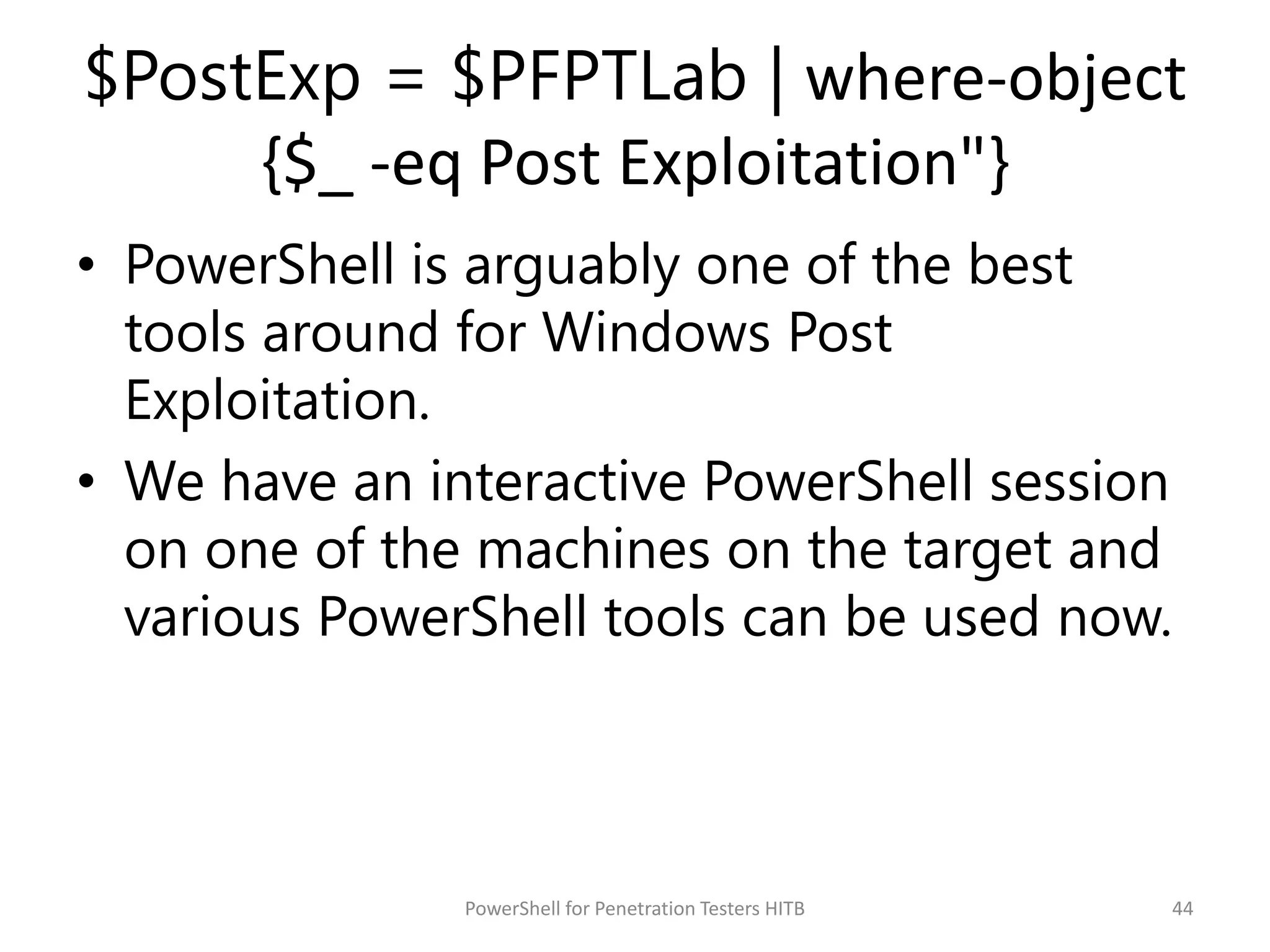 $PostExp = $PFPTLab | where-object
{$_ -eq Post Exploitation"}
• PowerShell is arguably one of the best
tools around for Windows Post
Exploitation.
• We have an interactive PowerShell session
on one of the machines on the target and
various PowerShell tools can be used now.
44PowerShell for Penetration Testers HITB
 