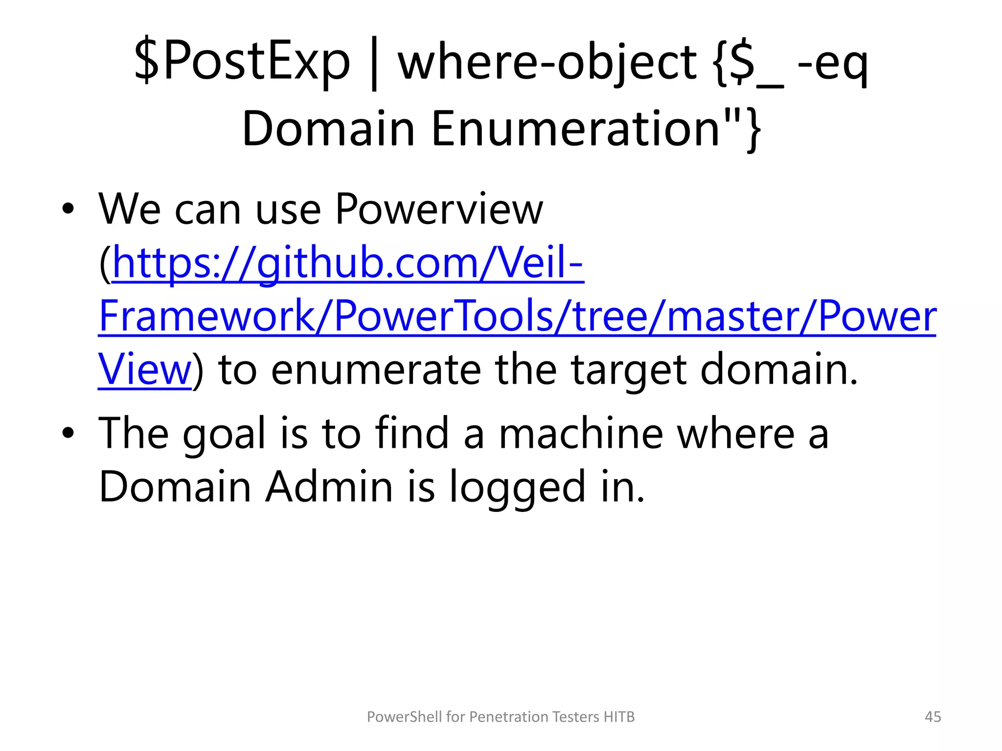 $PostExp | where-object {$_ -eq
Domain Enumeration"}
• We can use Powerview
(https://github.com/Veil-
Framework/PowerTools/tree/master/Power
View) to enumerate the target domain.
• The goal is to find a machine where a
Domain Admin is logged in.
45PowerShell for Penetration Testers HITB
 