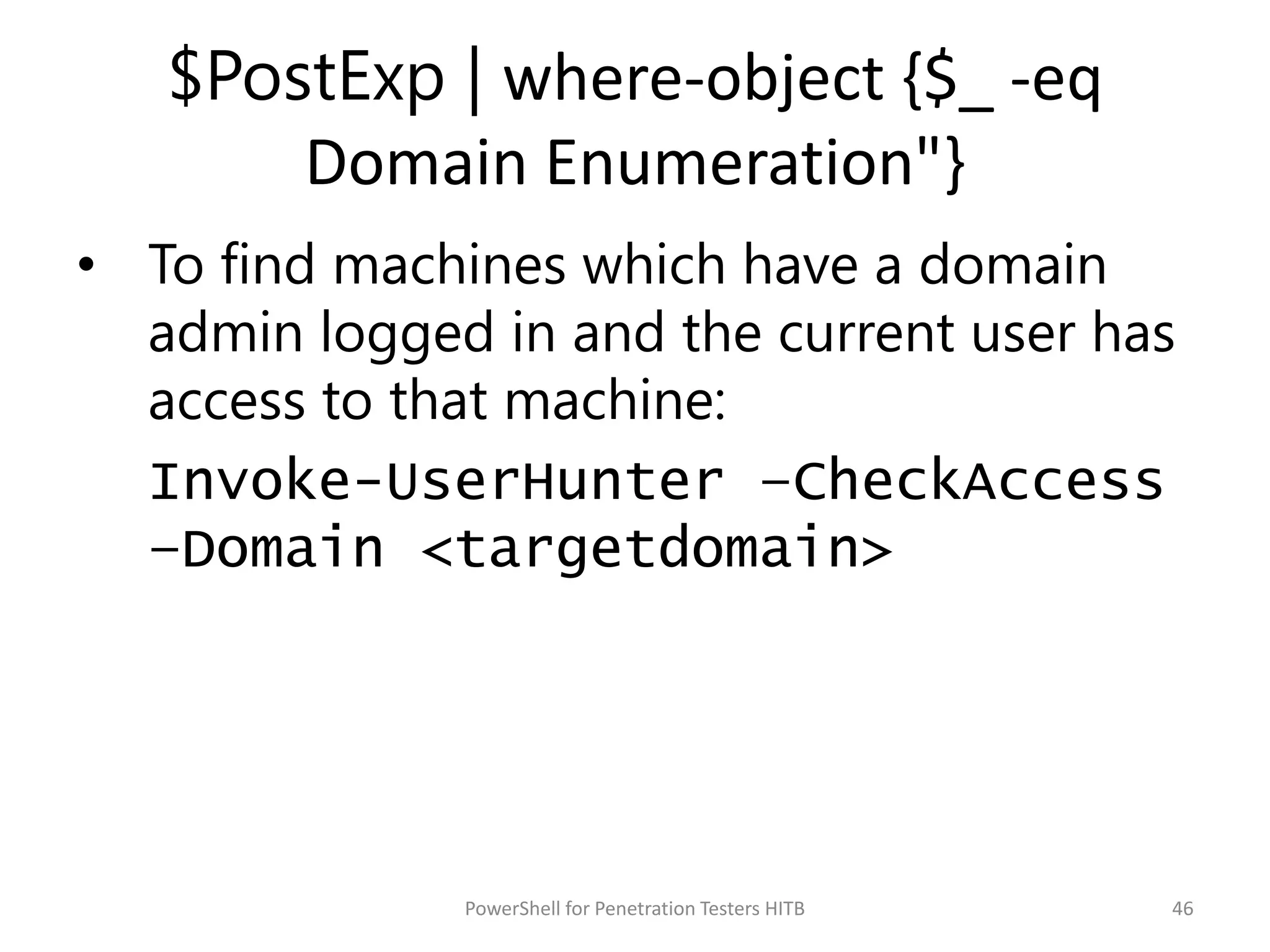 $PostExp | where-object {$_ -eq
Domain Enumeration"}
• To find machines which have a domain
admin logged in and the current user has
access to that machine:
Invoke-UserHunter –CheckAccess
–Domain <targetdomain>
46PowerShell for Penetration Testers HITB
 