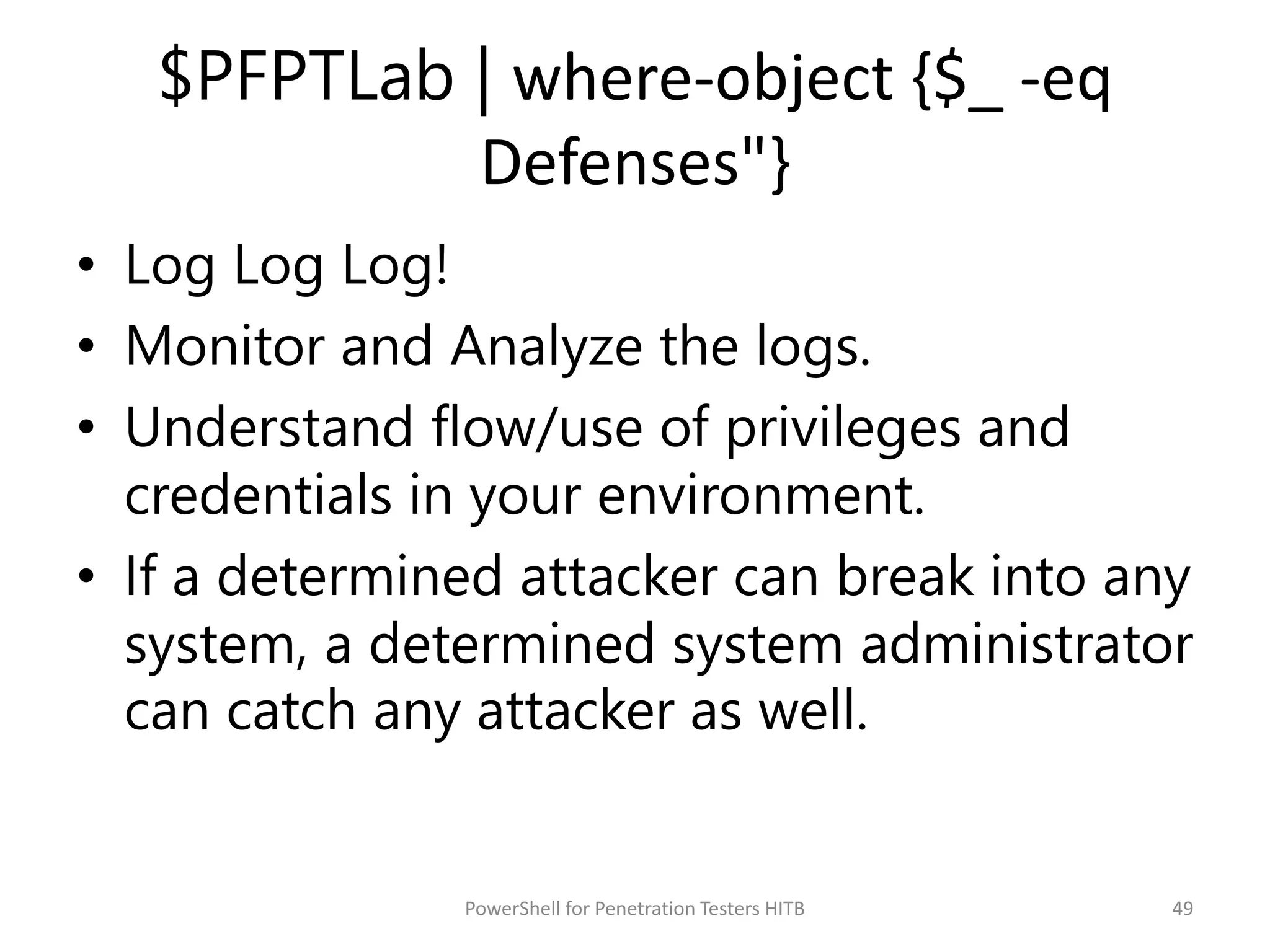 $PFPTLab | where-object {$_ -eq
Defenses"}
• Log Log Log!
• Monitor and Analyze the logs.
• Understand flow/use of privileges and
credentials in your environment.
• If a determined attacker can break into any
system, a determined system administrator
can catch any attacker as well.
49PowerShell for Penetration Testers HITB
 